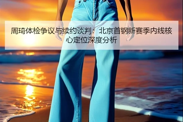 周琦体检争议与续约谈判：北京首钢新赛季内线核心定位深度分析