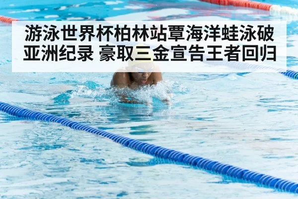 游泳世界杯柏林站覃海洋蛙泳破亚洲纪录 豪取三金宣告王者回归