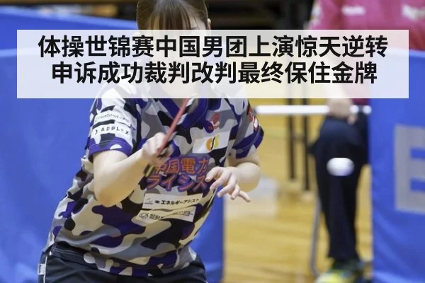 体操世锦赛中国男团上演惊天逆转申诉成功裁判改判最终保住金牌