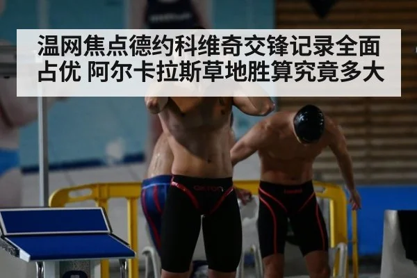 温网焦点德约科维奇交锋记录全面占优 阿尔卡拉斯草地胜算究竟多大