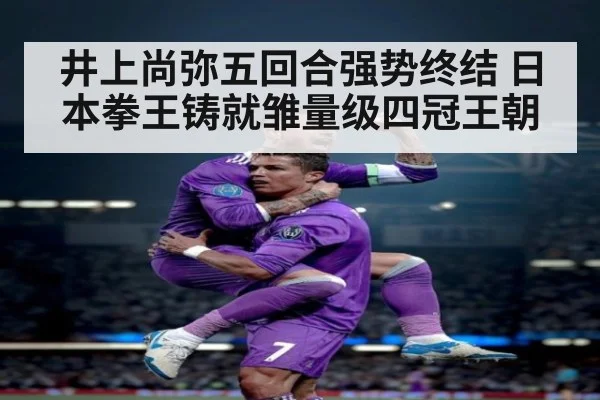 井上尚弥五回合强势终结 日本拳王铸就雏量级四冠王朝
